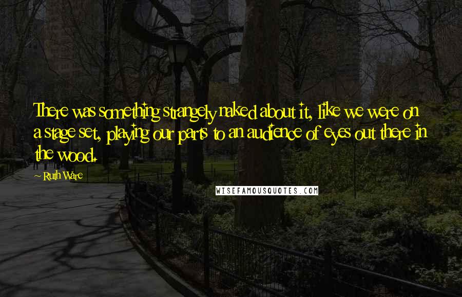 Ruth Ware Quotes: There was something strangely naked about it, like we were on a stage set, playing our parts to an audience of eyes out there in the wood.