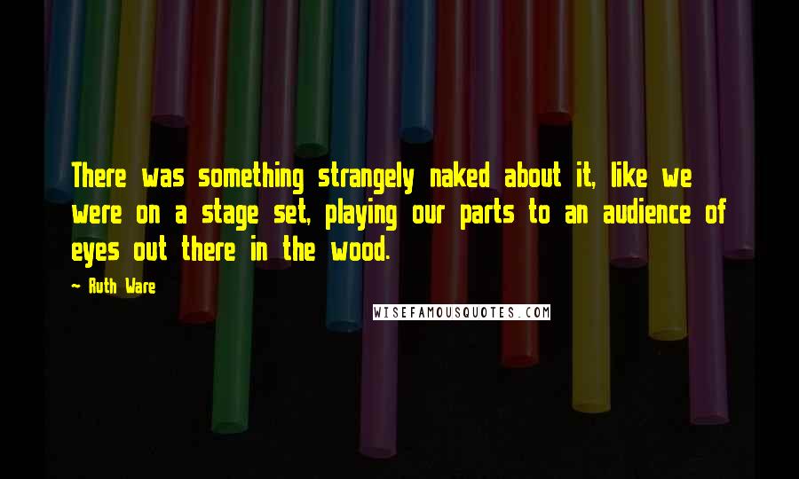 Ruth Ware Quotes: There was something strangely naked about it, like we were on a stage set, playing our parts to an audience of eyes out there in the wood.