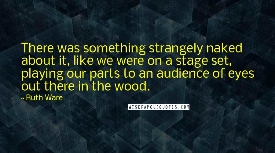 Ruth Ware Quotes: There was something strangely naked about it, like we were on a stage set, playing our parts to an audience of eyes out there in the wood.