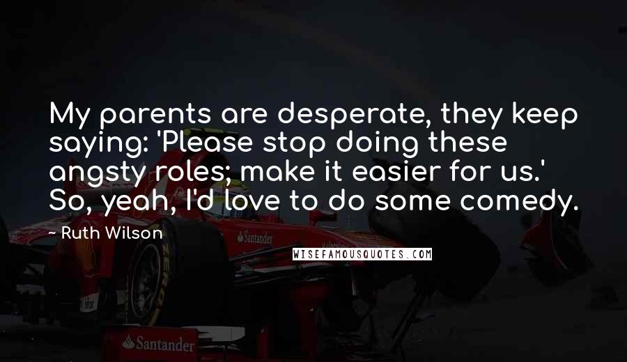Ruth Wilson Quotes: My parents are desperate, they keep saying: 'Please stop doing these angsty roles; make it easier for us.' So, yeah, I'd love to do some comedy.
