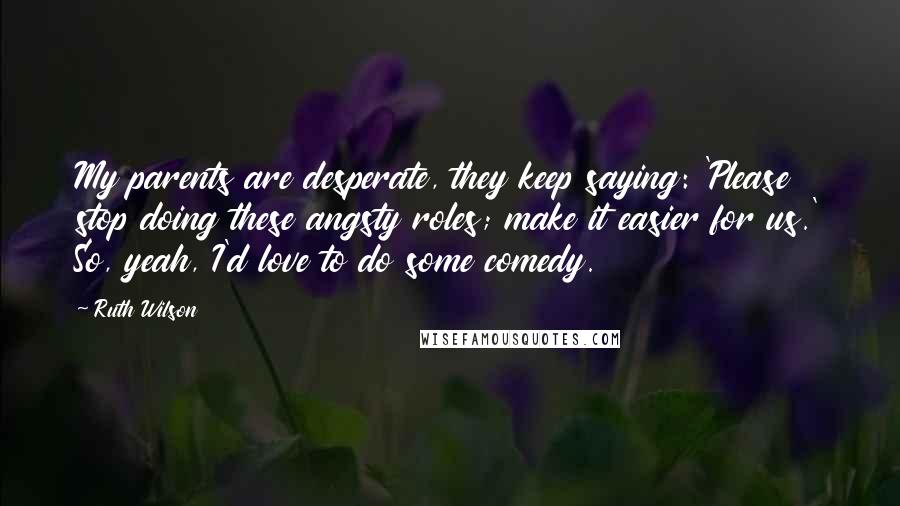 Ruth Wilson Quotes: My parents are desperate, they keep saying: 'Please stop doing these angsty roles; make it easier for us.' So, yeah, I'd love to do some comedy.