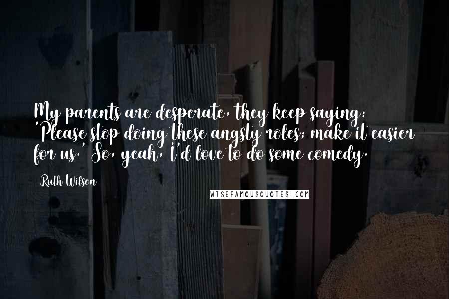 Ruth Wilson Quotes: My parents are desperate, they keep saying: 'Please stop doing these angsty roles; make it easier for us.' So, yeah, I'd love to do some comedy.