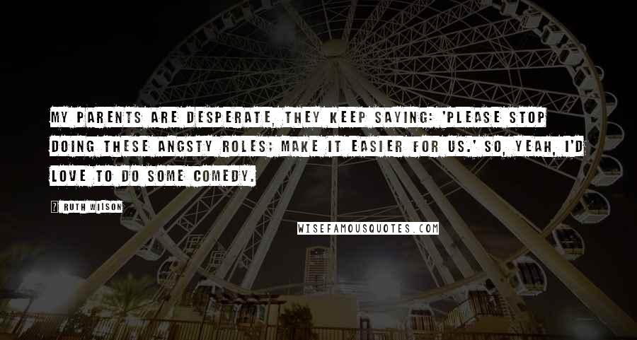 Ruth Wilson Quotes: My parents are desperate, they keep saying: 'Please stop doing these angsty roles; make it easier for us.' So, yeah, I'd love to do some comedy.