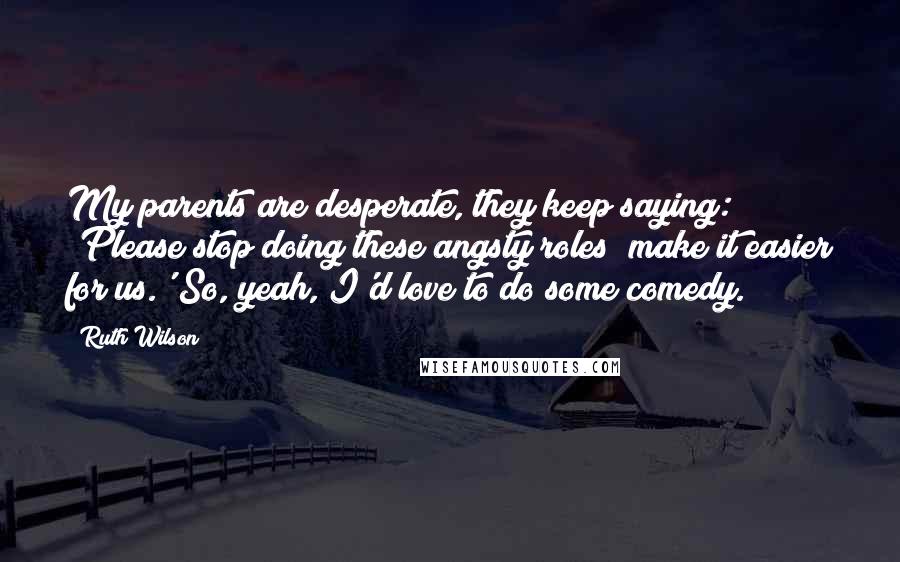 Ruth Wilson Quotes: My parents are desperate, they keep saying: 'Please stop doing these angsty roles; make it easier for us.' So, yeah, I'd love to do some comedy.