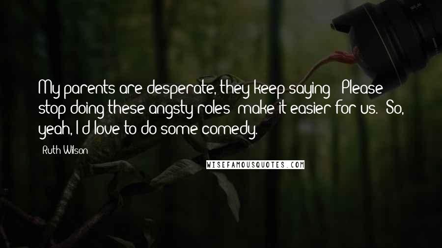 Ruth Wilson Quotes: My parents are desperate, they keep saying: 'Please stop doing these angsty roles; make it easier for us.' So, yeah, I'd love to do some comedy.