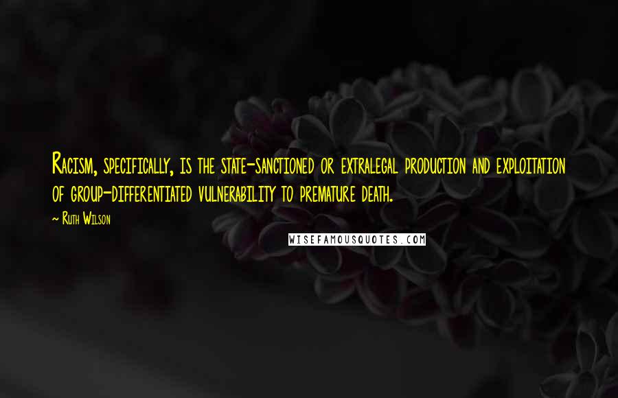 Ruth Wilson Quotes: Racism, specifically, is the state-sanctioned or extralegal production and exploitation of group-differentiated vulnerability to premature death.