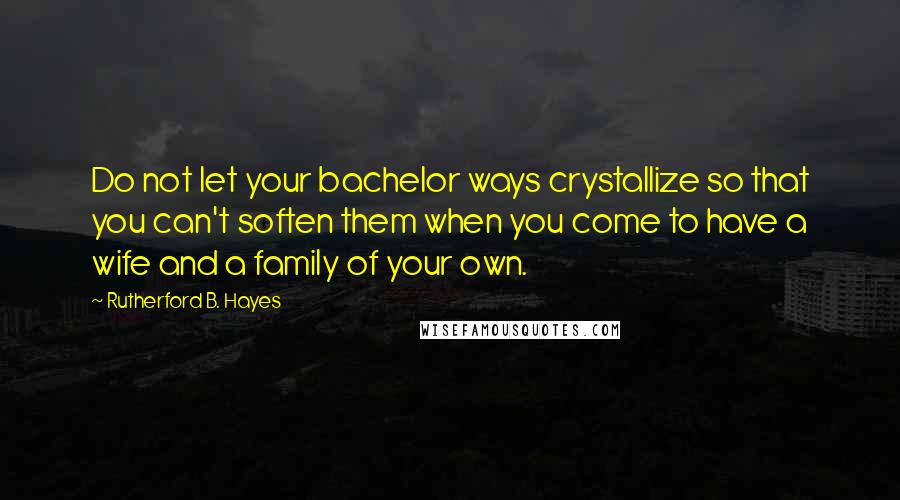 Rutherford B. Hayes Quotes: Do not let your bachelor ways crystallize so that you can't soften them when you come to have a wife and a family of your own.