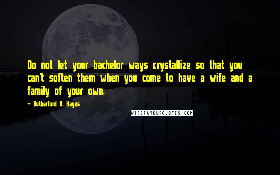 Rutherford B. Hayes Quotes: Do not let your bachelor ways crystallize so that you can't soften them when you come to have a wife and a family of your own.