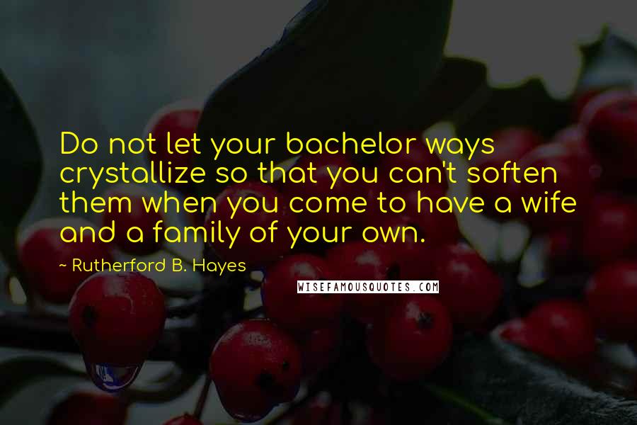 Rutherford B. Hayes Quotes: Do not let your bachelor ways crystallize so that you can't soften them when you come to have a wife and a family of your own.