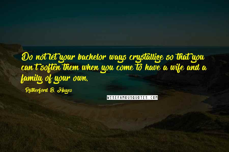 Rutherford B. Hayes Quotes: Do not let your bachelor ways crystallize so that you can't soften them when you come to have a wife and a family of your own.