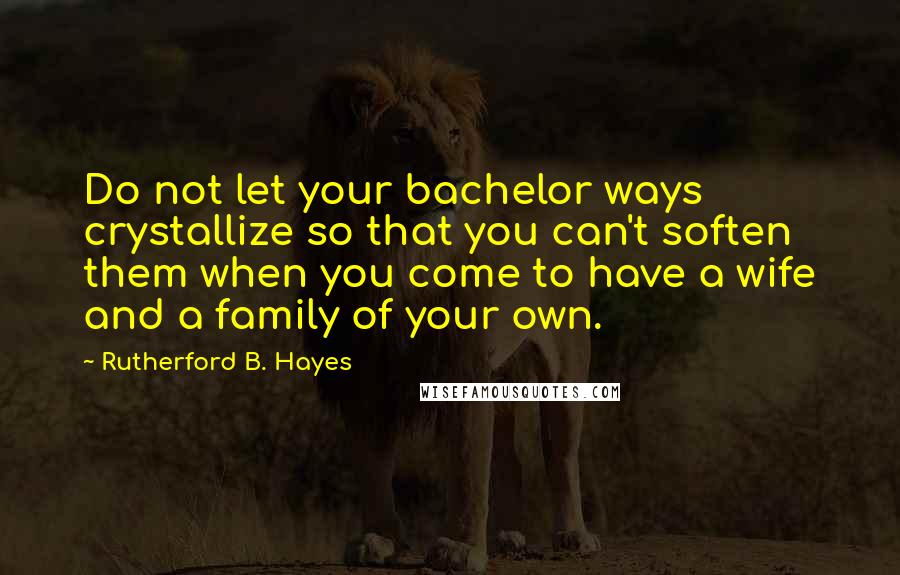 Rutherford B. Hayes Quotes: Do not let your bachelor ways crystallize so that you can't soften them when you come to have a wife and a family of your own.