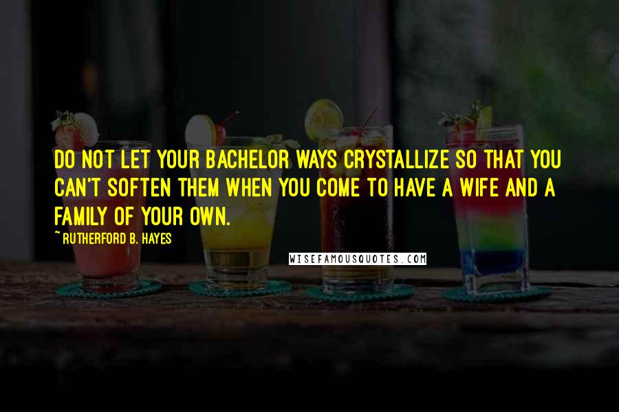 Rutherford B. Hayes Quotes: Do not let your bachelor ways crystallize so that you can't soften them when you come to have a wife and a family of your own.