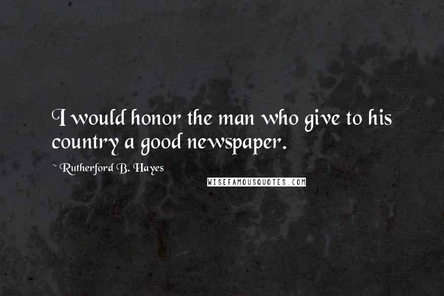 Rutherford B. Hayes Quotes: I would honor the man who give to his country a good newspaper.