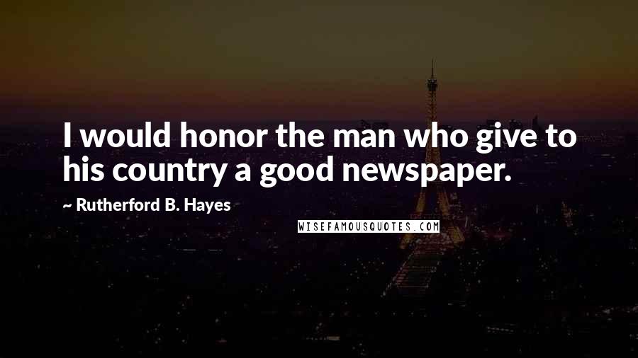 Rutherford B. Hayes Quotes: I would honor the man who give to his country a good newspaper.