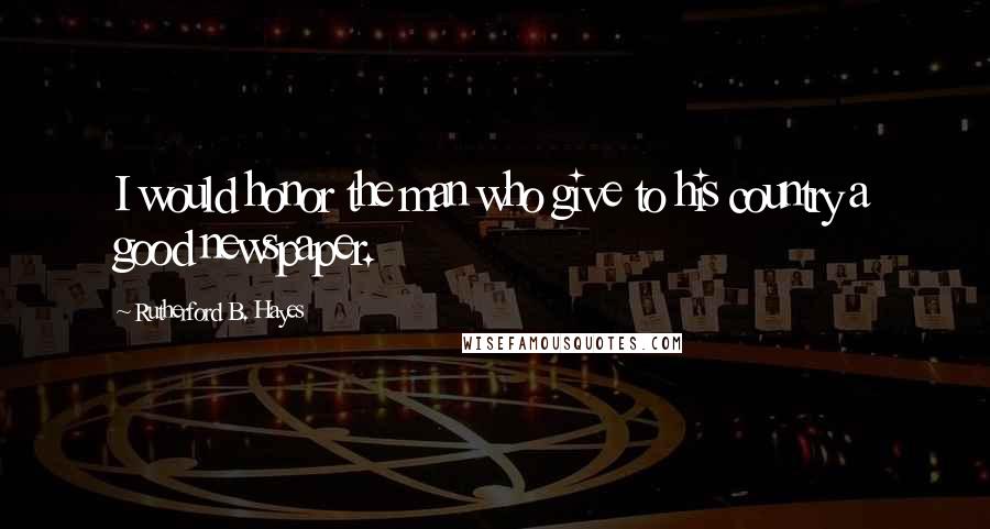 Rutherford B. Hayes Quotes: I would honor the man who give to his country a good newspaper.