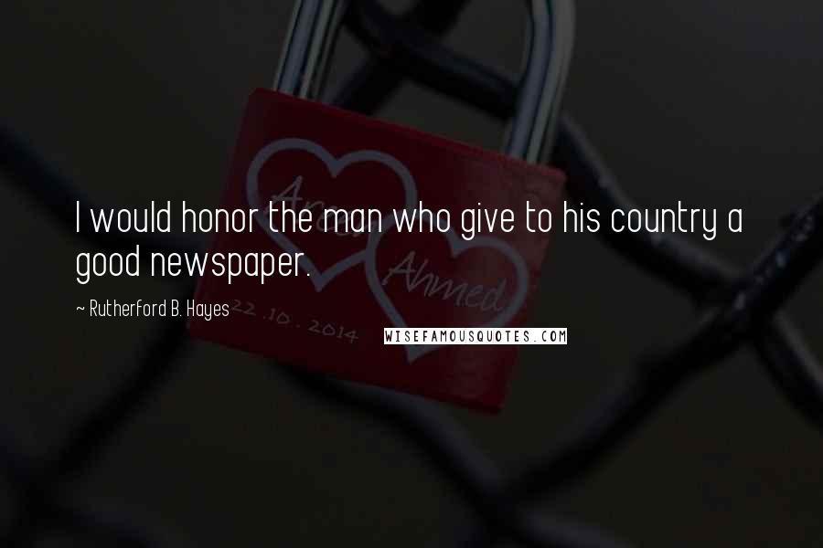 Rutherford B. Hayes Quotes: I would honor the man who give to his country a good newspaper.