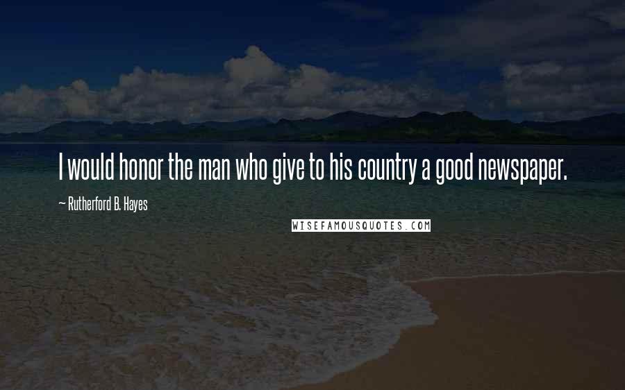 Rutherford B. Hayes Quotes: I would honor the man who give to his country a good newspaper.