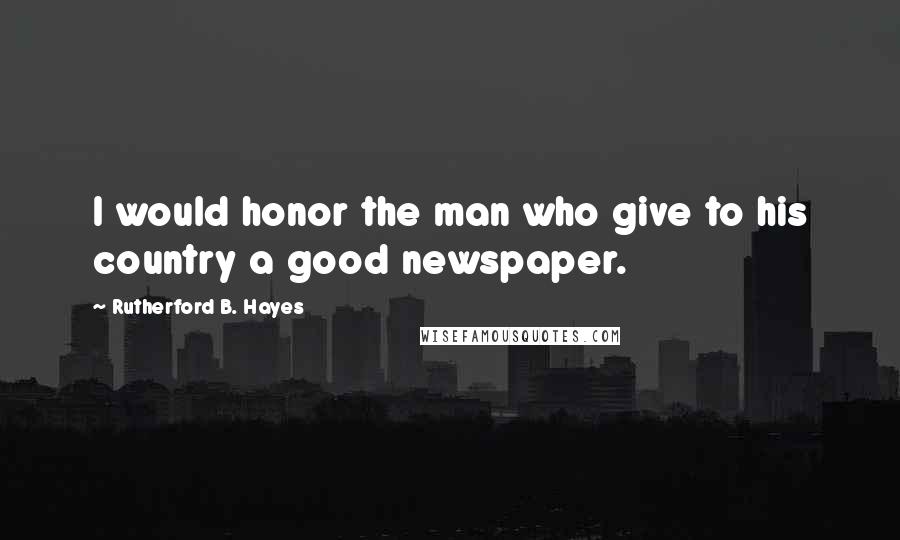 Rutherford B. Hayes Quotes: I would honor the man who give to his country a good newspaper.