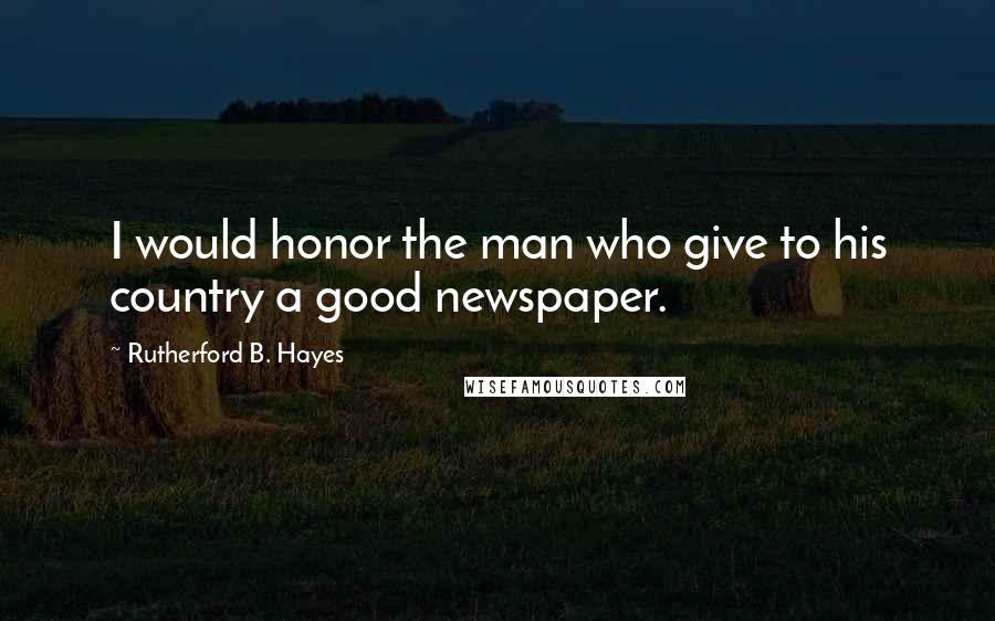 Rutherford B. Hayes Quotes: I would honor the man who give to his country a good newspaper.