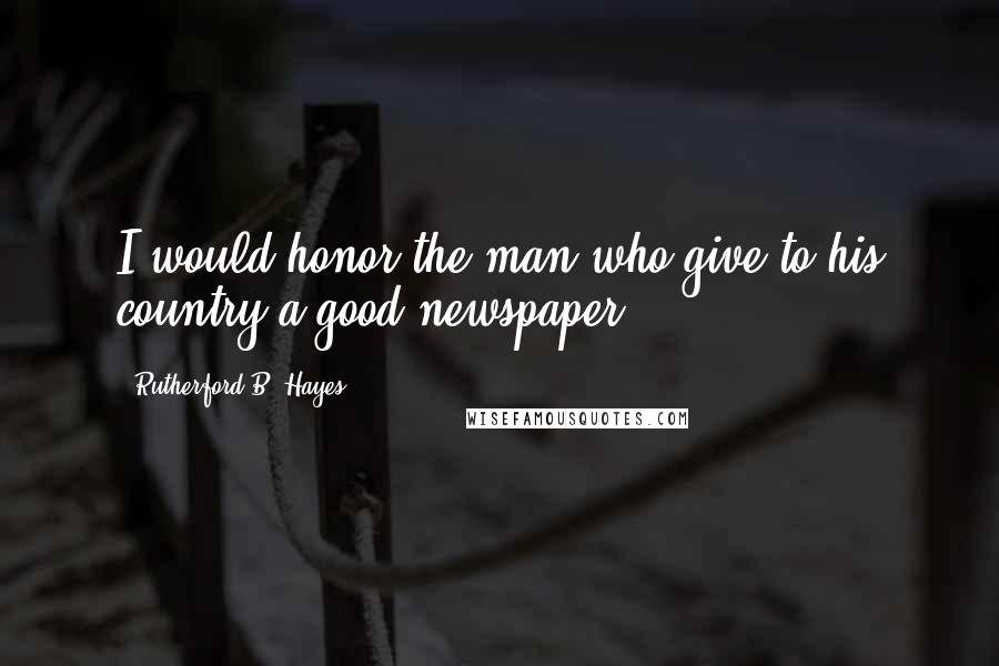 Rutherford B. Hayes Quotes: I would honor the man who give to his country a good newspaper.