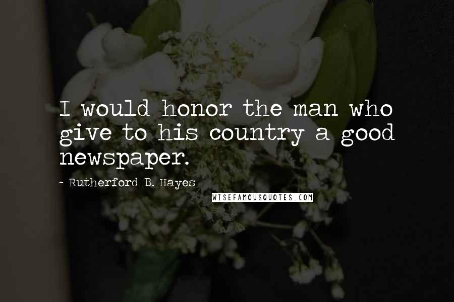 Rutherford B. Hayes Quotes: I would honor the man who give to his country a good newspaper.