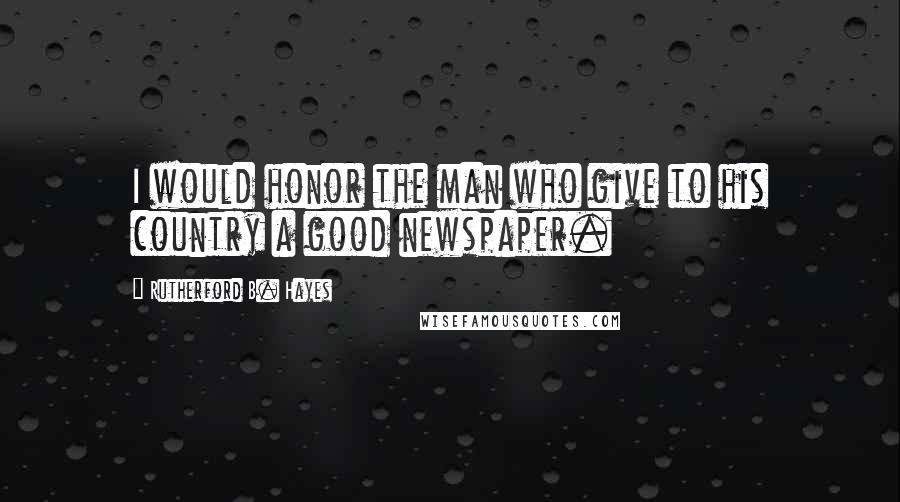 Rutherford B. Hayes Quotes: I would honor the man who give to his country a good newspaper.