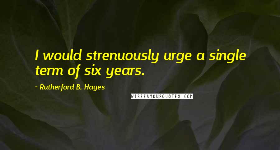 Rutherford B. Hayes Quotes: I would strenuously urge a single term of six years.
