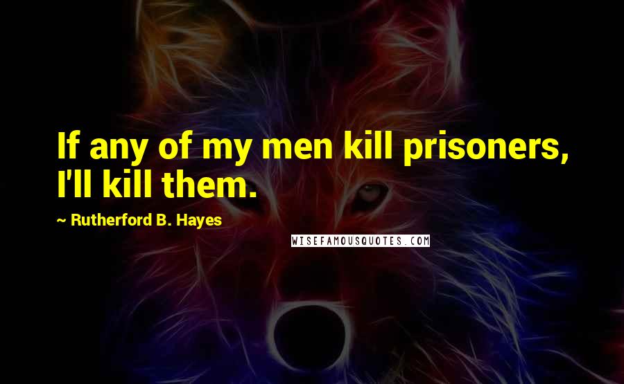 Rutherford B. Hayes Quotes: If any of my men kill prisoners, I'll kill them.