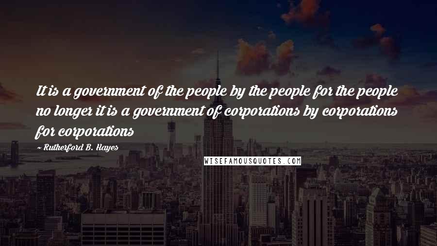 Rutherford B. Hayes Quotes: It is a government of the people by the people for the people no longer it is a government of corporations by corporations for corporations