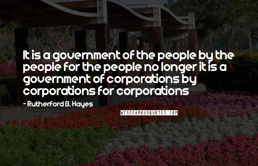 Rutherford B. Hayes Quotes: It is a government of the people by the people for the people no longer it is a government of corporations by corporations for corporations