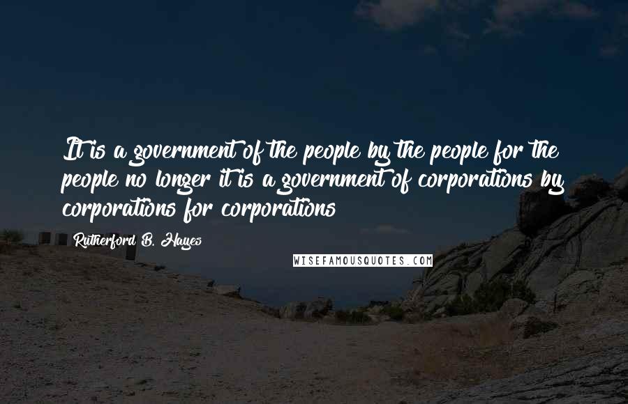 Rutherford B. Hayes Quotes: It is a government of the people by the people for the people no longer it is a government of corporations by corporations for corporations