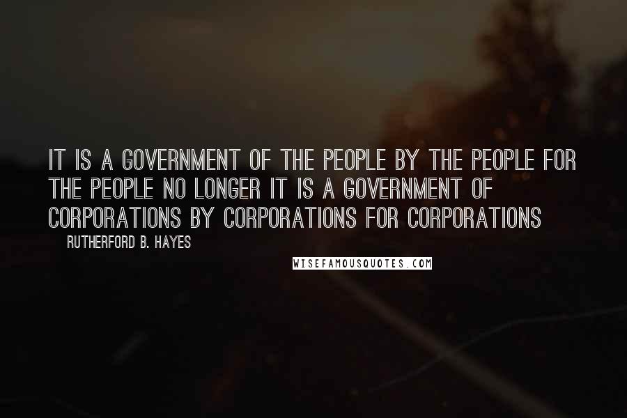 Rutherford B. Hayes Quotes: It is a government of the people by the people for the people no longer it is a government of corporations by corporations for corporations