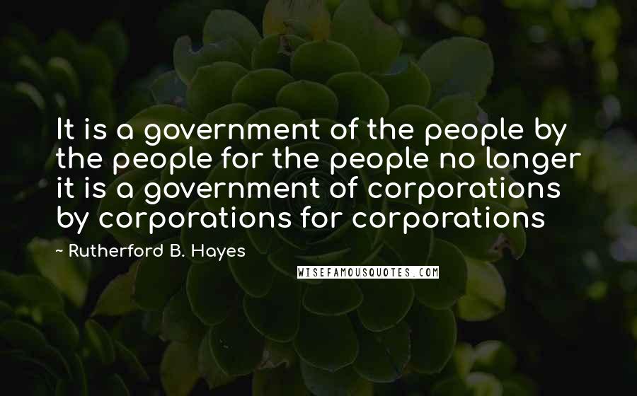 Rutherford B. Hayes Quotes: It is a government of the people by the people for the people no longer it is a government of corporations by corporations for corporations