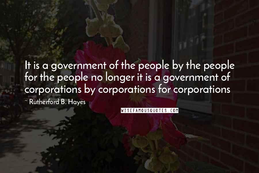 Rutherford B. Hayes Quotes: It is a government of the people by the people for the people no longer it is a government of corporations by corporations for corporations