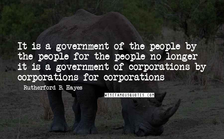 Rutherford B. Hayes Quotes: It is a government of the people by the people for the people no longer it is a government of corporations by corporations for corporations