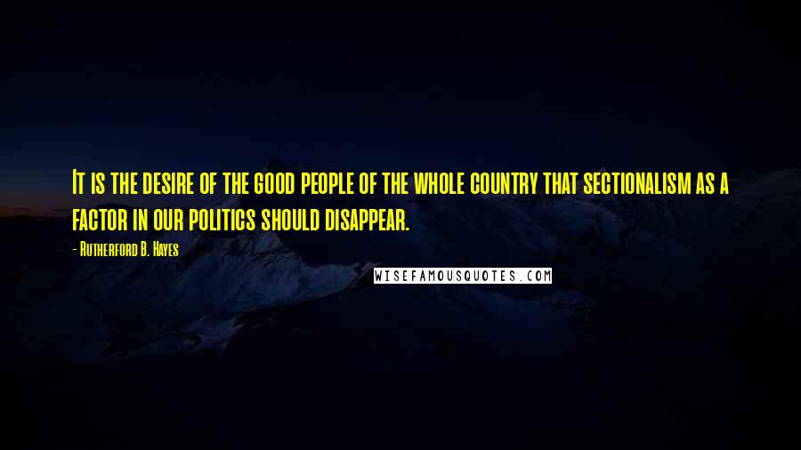 Rutherford B. Hayes Quotes: It is the desire of the good people of the whole country that sectionalism as a factor in our politics should disappear.