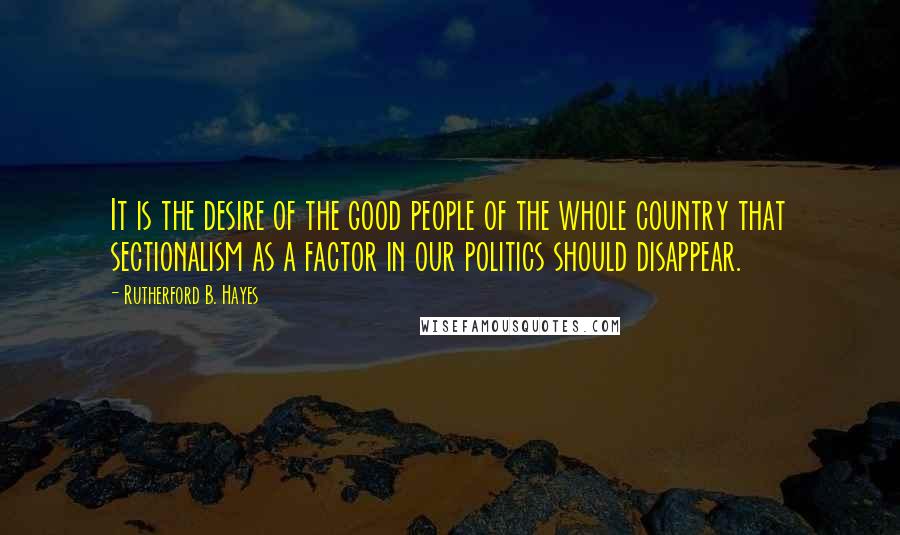 Rutherford B. Hayes Quotes: It is the desire of the good people of the whole country that sectionalism as a factor in our politics should disappear.