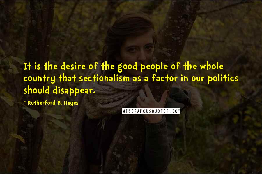 Rutherford B. Hayes Quotes: It is the desire of the good people of the whole country that sectionalism as a factor in our politics should disappear.