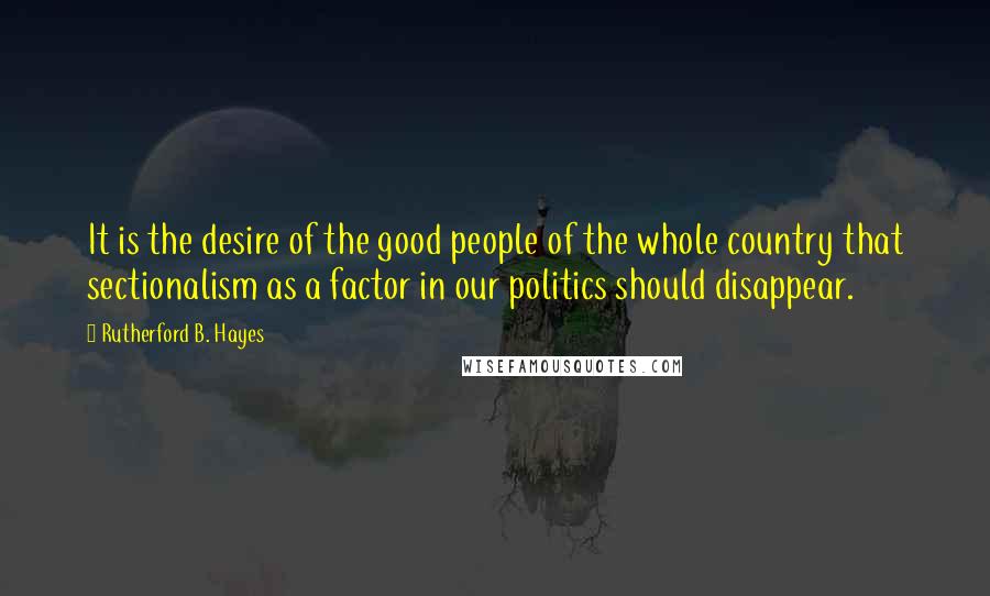 Rutherford B. Hayes Quotes: It is the desire of the good people of the whole country that sectionalism as a factor in our politics should disappear.