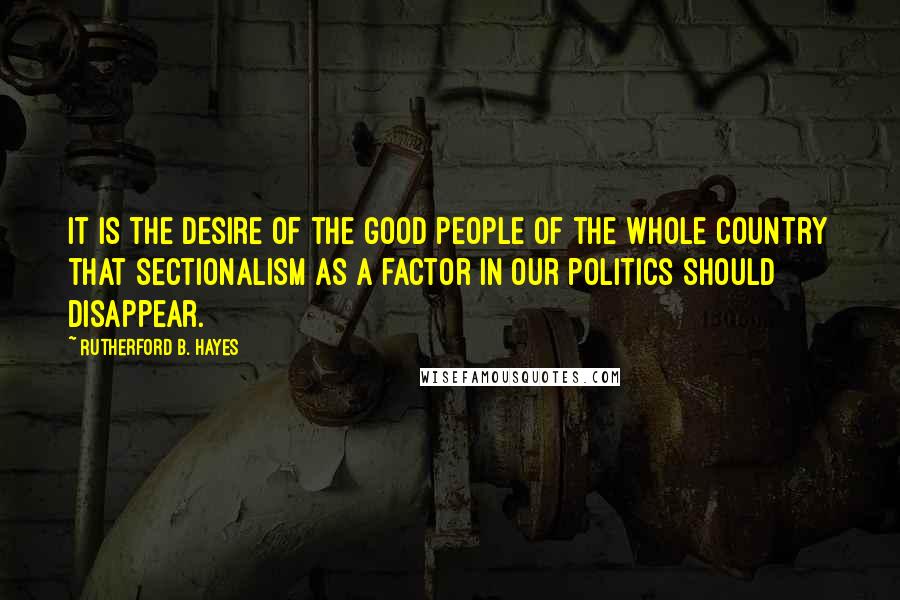 Rutherford B. Hayes Quotes: It is the desire of the good people of the whole country that sectionalism as a factor in our politics should disappear.