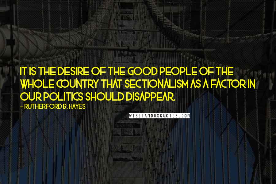 Rutherford B. Hayes Quotes: It is the desire of the good people of the whole country that sectionalism as a factor in our politics should disappear.