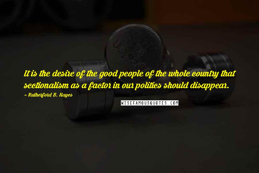 Rutherford B. Hayes Quotes: It is the desire of the good people of the whole country that sectionalism as a factor in our politics should disappear.