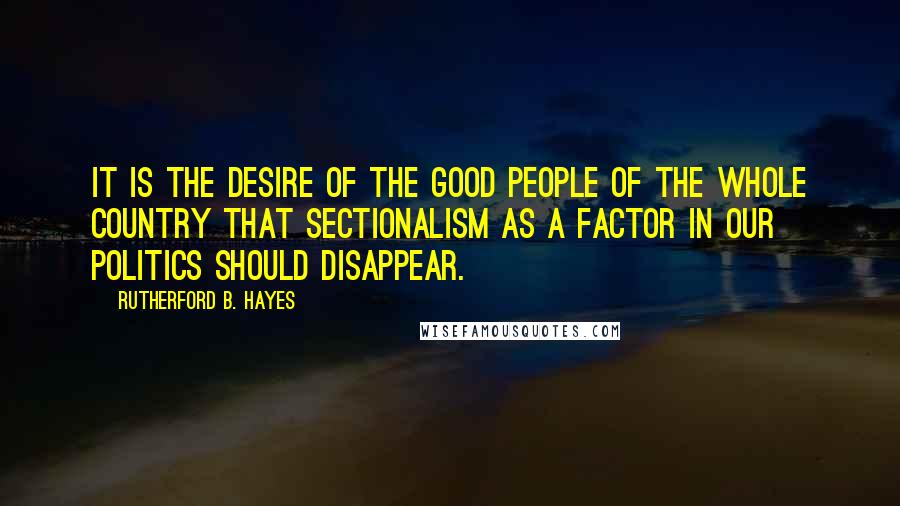 Rutherford B. Hayes Quotes: It is the desire of the good people of the whole country that sectionalism as a factor in our politics should disappear.