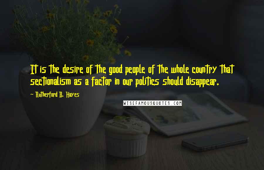 Rutherford B. Hayes Quotes: It is the desire of the good people of the whole country that sectionalism as a factor in our politics should disappear.