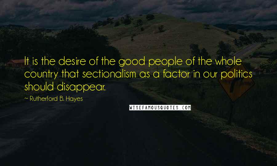 Rutherford B. Hayes Quotes: It is the desire of the good people of the whole country that sectionalism as a factor in our politics should disappear.