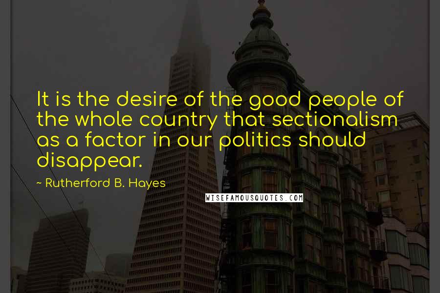 Rutherford B. Hayes Quotes: It is the desire of the good people of the whole country that sectionalism as a factor in our politics should disappear.