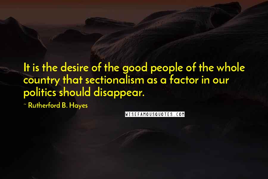 Rutherford B. Hayes Quotes: It is the desire of the good people of the whole country that sectionalism as a factor in our politics should disappear.