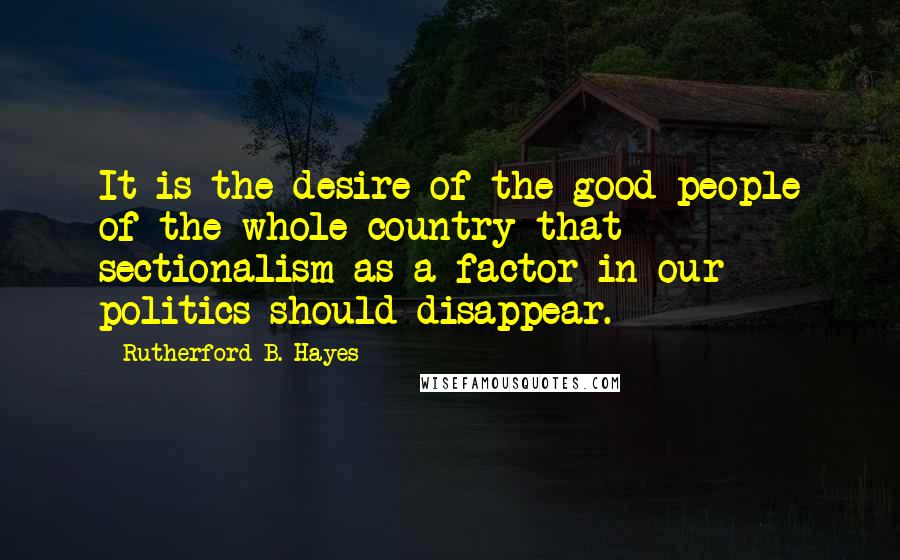 Rutherford B. Hayes Quotes: It is the desire of the good people of the whole country that sectionalism as a factor in our politics should disappear.