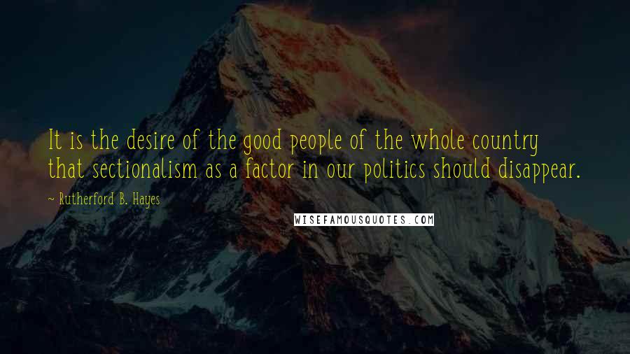 Rutherford B. Hayes Quotes: It is the desire of the good people of the whole country that sectionalism as a factor in our politics should disappear.