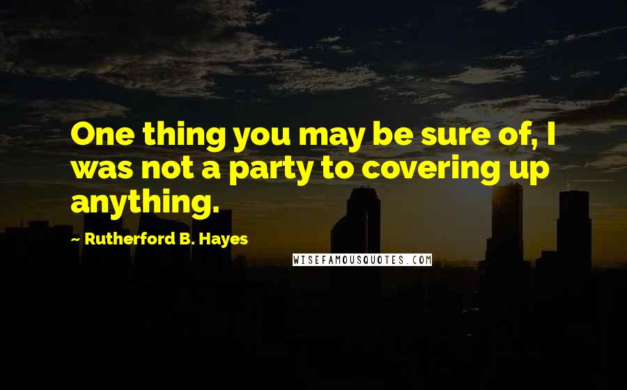 Rutherford B. Hayes Quotes: One thing you may be sure of, I was not a party to covering up anything.